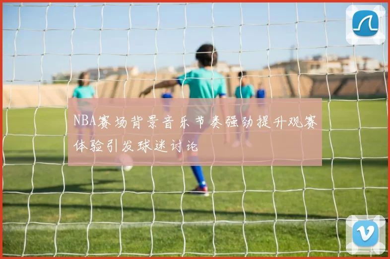 NBA赛场背景音乐节奏强劲提升观赛体验引发球迷讨论