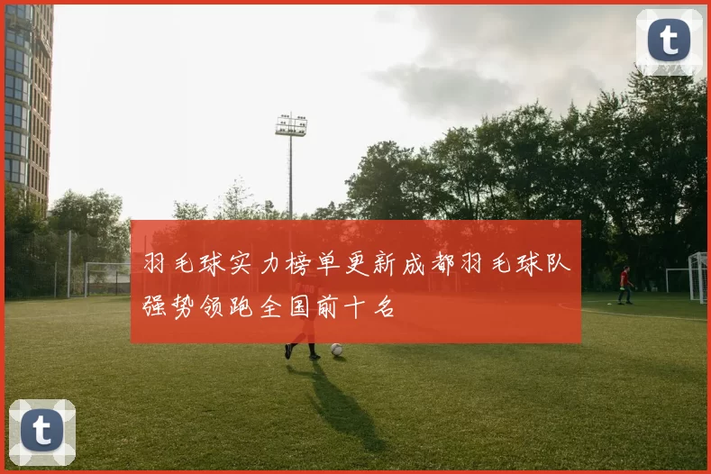 羽毛球实力榜单更新成都羽毛球队强势领跑全国前十名