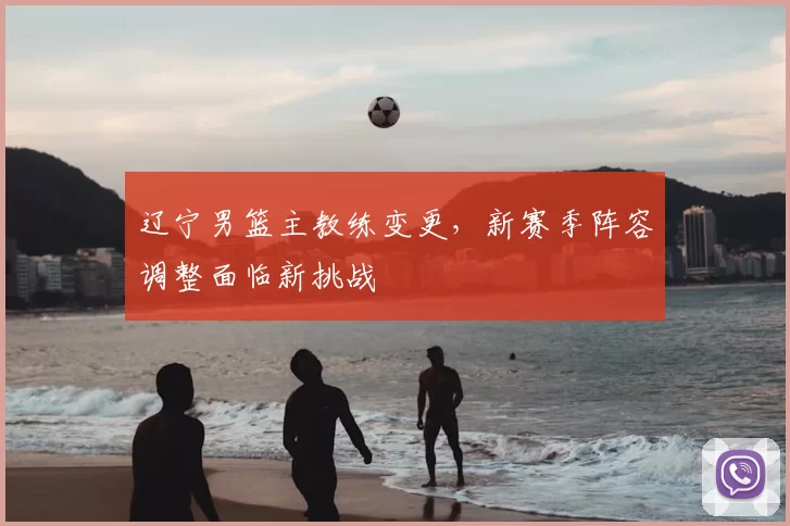 辽宁男篮主教练变更，新赛季阵容调整面临新挑战