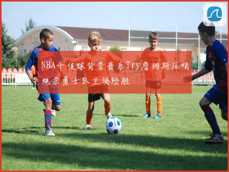 NBA十佳球背景音乐Try詹姆斯压哨绝杀勇士队主场险胜
