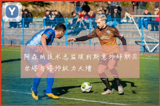 阿森纳技术总监埃利斯意外辞职贝尔塔与塔帅权力大增