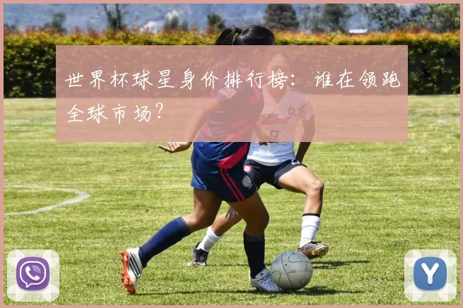 世界杯球星身价排行榜：谁在领跑全球市场？