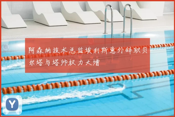 阿森纳技术总监埃利斯意外辞职贝尔塔与塔帅权力大增