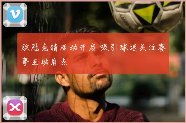 欧冠竞猜活动开启 吸引球迷关注赛事互动看点