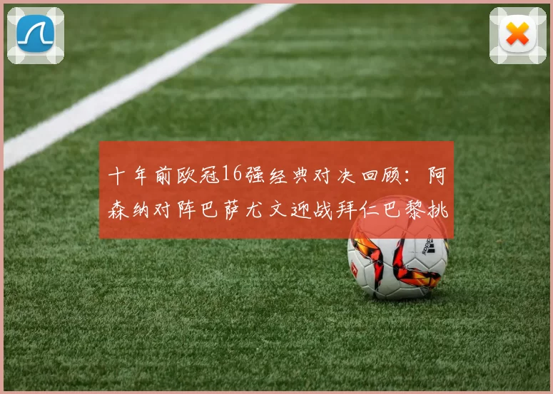 十年前欧冠16强经典对决回顾：阿森纳对阵巴萨尤文迎战拜仁巴黎挑战切尔西