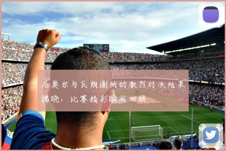 尼奥尔与瓦朗谢纳的激烈对决结果揭晓，比赛精彩瞬间回顾