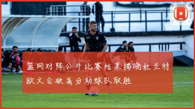 篮网对阵公牛比赛结果揭晓杜兰特欧文合砍高分助球队取胜