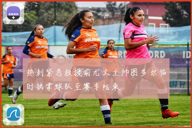 热刺紧急救援前尤文主帅图多尔临时执掌球队至赛季结束