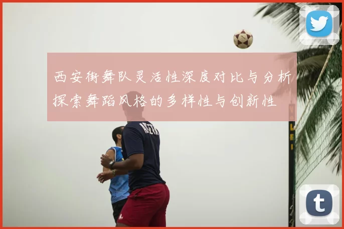 西安街舞队灵活性深度对比与分析探索舞蹈风格的多样性与创新性