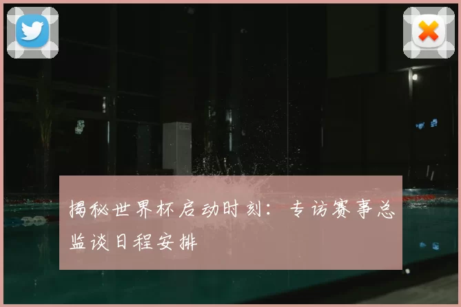 揭秘世界杯启动时刻:专访赛事总监谈日程安排