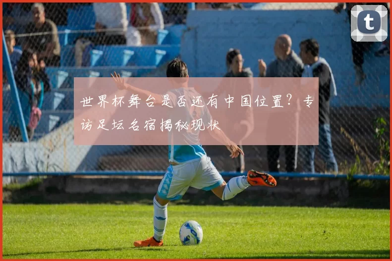 世界杯舞台是否还有中国位置?专访足坛名宿揭秘现状