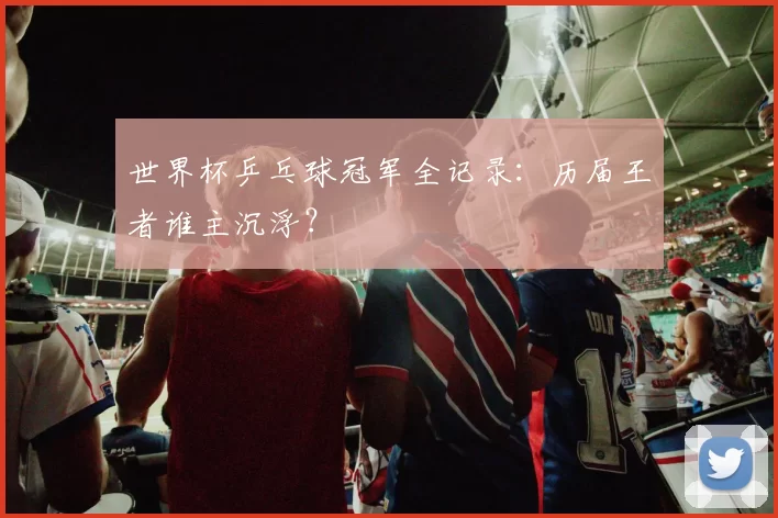 世界杯乒乓球冠军全记录：历届王者谁主沉浮？