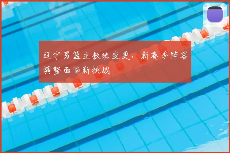 辽宁男篮主教练变更，新赛季阵容调整面临新挑战