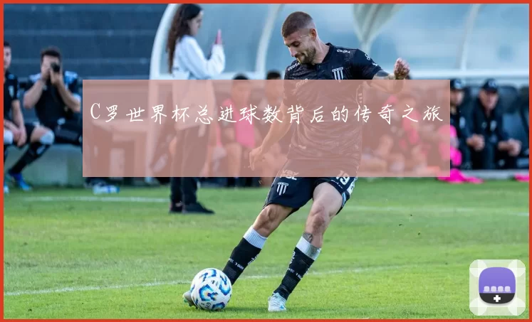 C罗世界杯总进球数背后的传奇之旅
