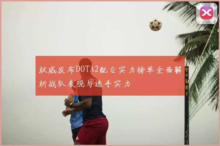 权威发布DOTA2配合实力榜单全面解析战队表现与选手实力
