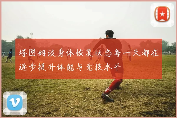 塔图姆谈身体恢复状态每一天都在逐步提升体能与竞技水平