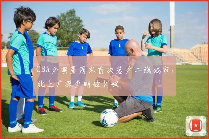 CBA全明星周末首次落户二线城市，北上广深垄断被打破