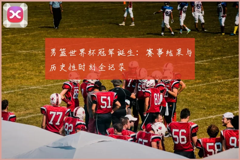 男篮世界杯冠军诞生:赛事结果与历史性时刻全记录