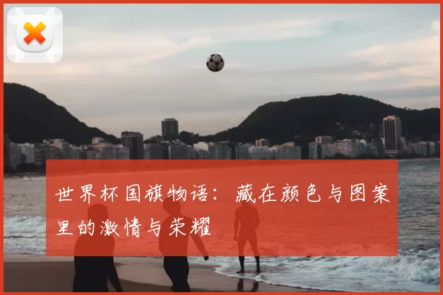 世界杯国旗物语:藏在颜色与图案里的激情与荣耀