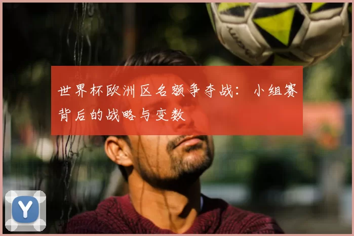 世界杯欧洲区名额争夺战:小组赛背后的战略与变数