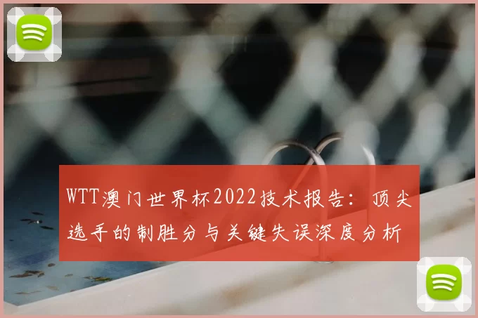 WTT澳门世界杯2022技术报告:顶尖选手的制胜分与关键失误深度分析