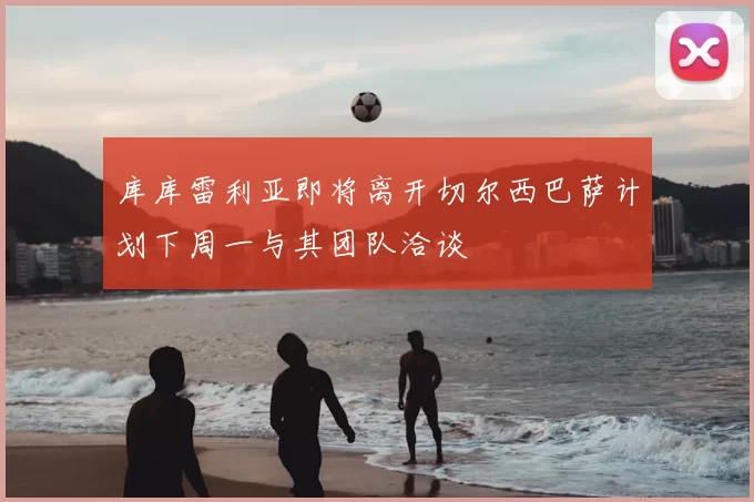 库库雷利亚即将离开切尔西巴萨计划下周一与其团队洽谈