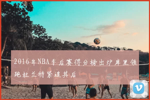 2016年NBA季后赛得分榜出炉库里领跑杜兰特紧追其后