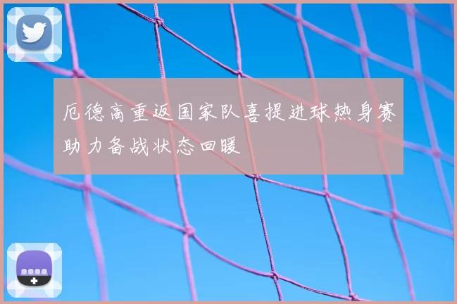 厄德高重返国家队喜提进球热身赛助力备战状态回暖
