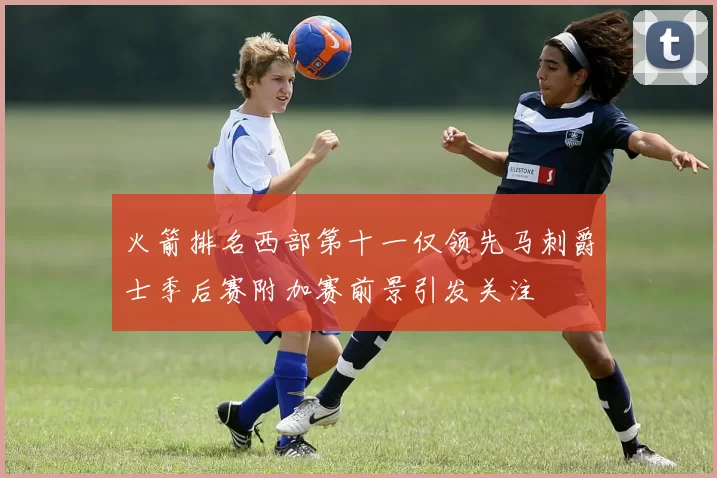 火箭排名西部第十一仅领先马刺爵士季后赛附加赛前景引发关注