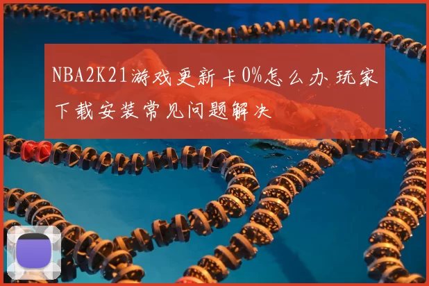 NBA2K21游戏更新卡0%怎么办 玩家下载安装常见问题解决
