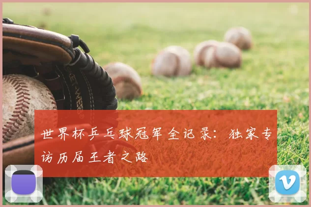 世界杯乒乓球冠军全记录：独家专访历届王者之路