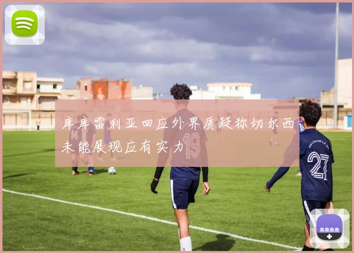 库库雷利亚回应外界质疑称切尔西未能展现应有实力