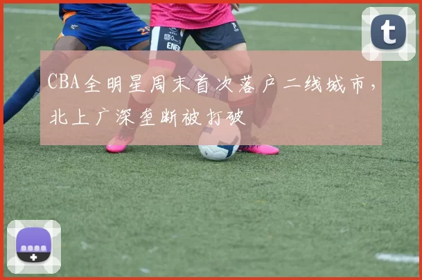CBA全明星周末首次落户二线城市，北上广深垄断被打破