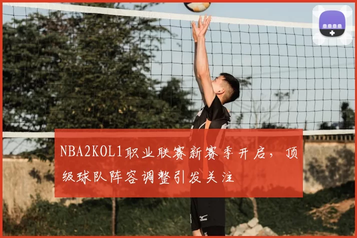 NBA2KOL1职业联赛新赛季开启,顶级球队阵容调整引发关注