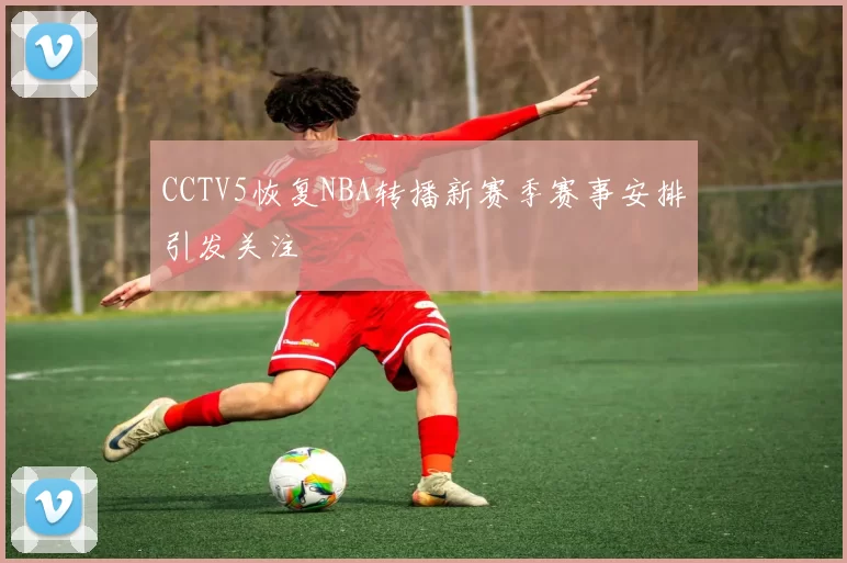 CCTV5恢复NBA转播新赛季赛事安排引发关注