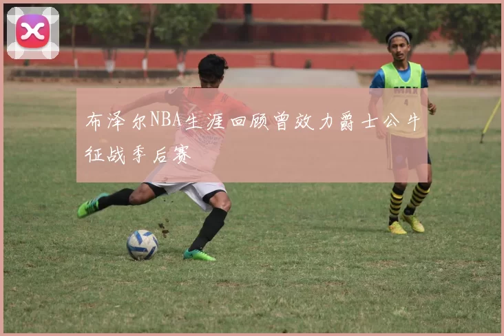 布泽尔NBA生涯回顾曾效力爵士公牛征战季后赛