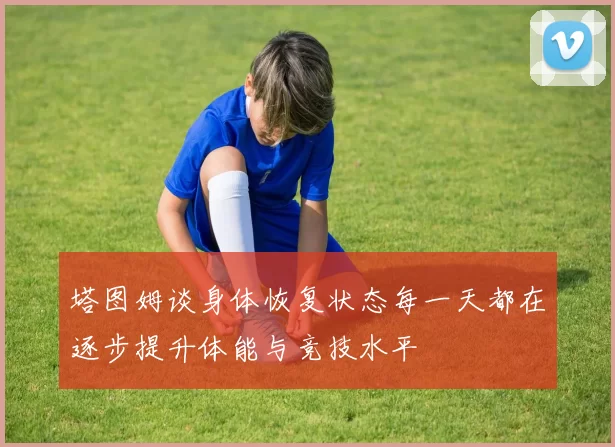 塔图姆谈身体恢复状态每一天都在逐步提升体能与竞技水平