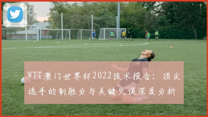 WTT澳门世界杯2022技术报告：顶尖选手的制胜分与关键失误深度分析