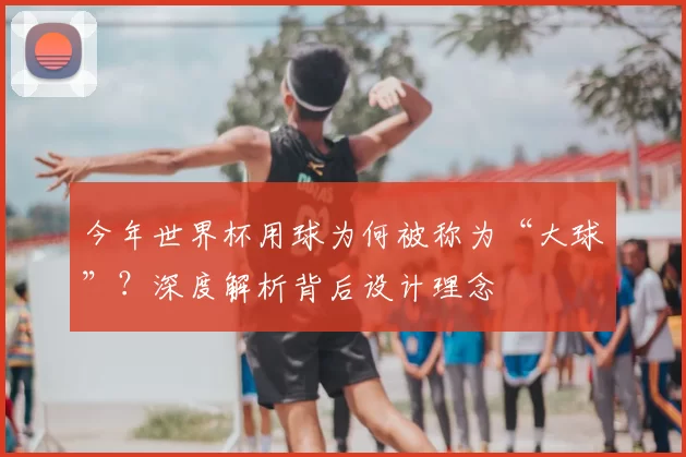 今年世界杯用球为何被称为“大球”？深度解析背后设计理念