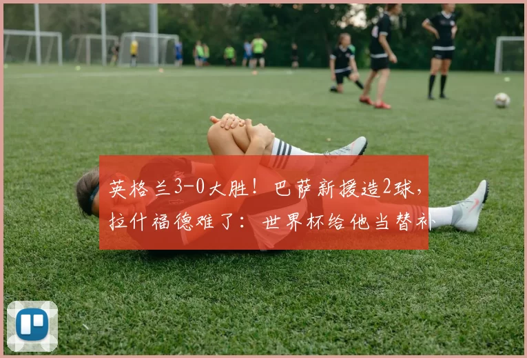 英格兰3-0大胜!巴萨新援造2球,拉什福德难了:世界杯给他当替补