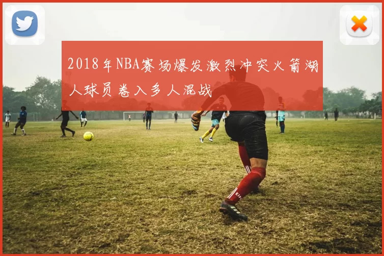 2018年NBA赛场爆发激烈冲突火箭湖人球员卷入多人混战