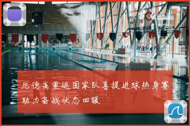 厄德高重返国家队喜提进球热身赛助力备战状态回暖