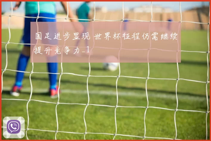 国足进步显现 世界杯征程仍需继续提升竞争力_1