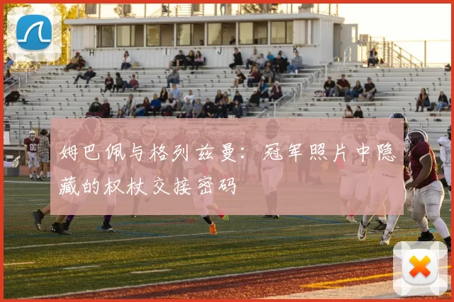 姆巴佩与格列兹曼:冠军照片中隐藏的权杖交接密码