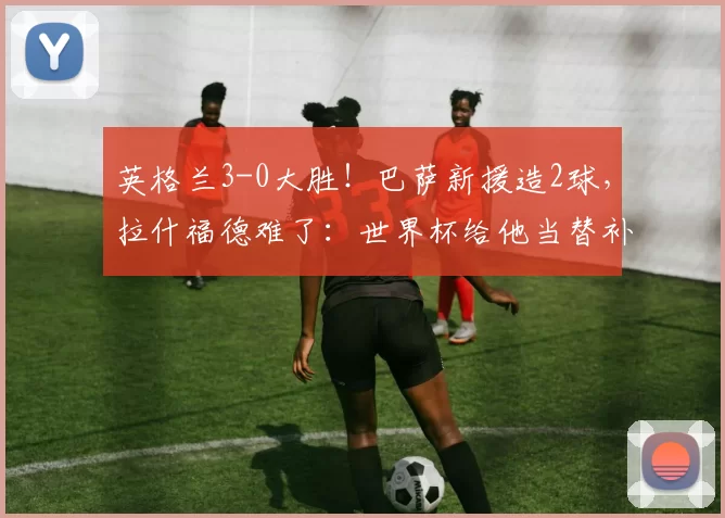 英格兰3-0大胜!巴萨新援造2球,拉什福德难了:世界杯给他当替补