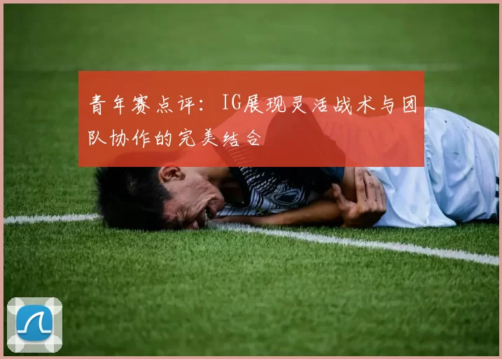 青年赛点评：IG展现灵活战术与团队协作的完美结合