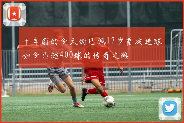 十年前的今天姆巴佩17岁首次进球如今已超400球的传奇之路