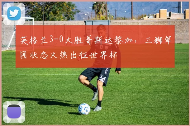 英格兰3-0大胜哥斯达黎加,三狮军团状态火热出征世界杯