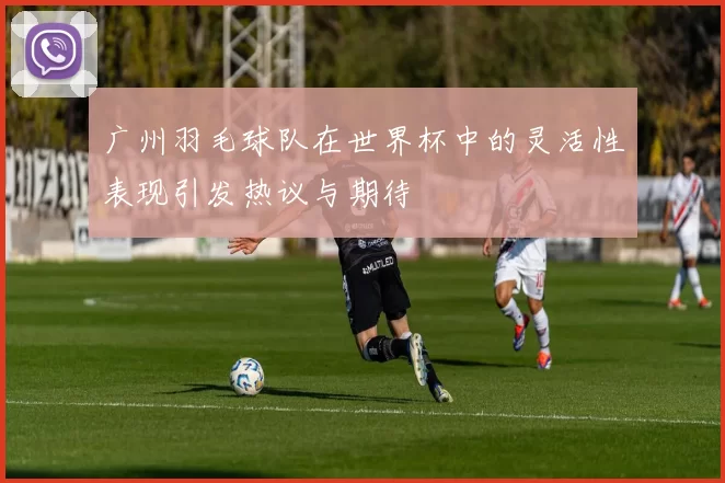 广州羽毛球队在世界杯中的灵活性表现引发热议与期待
