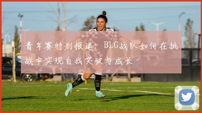 青年赛特别报道：BLG战队如何在挑战中实现自我突破与成长